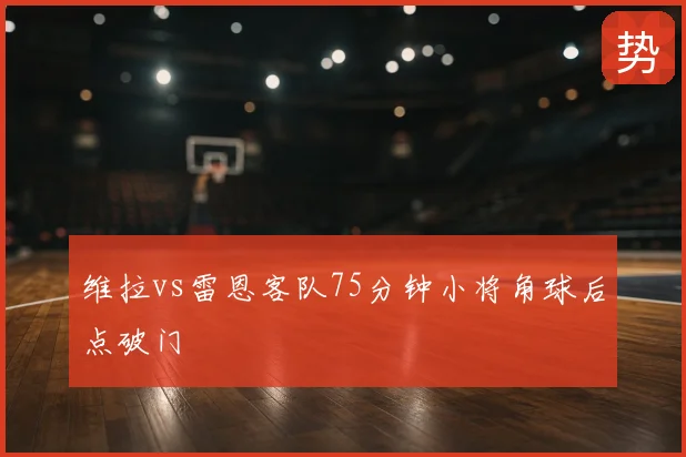 维拉vs雷恩客队75分钟小将角球后点破门